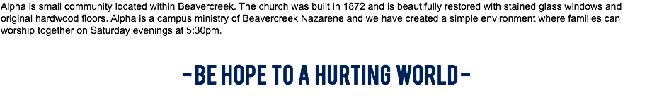 Alpha is small community located within Beavercreek. The church was built in 1872 and is beautifully restored with stained glass windows and original hardwood floors. Alpha is a campus ministry of Beavercreek Nazarene and we have created a simple environment where families can worship together on Saturday evenings at 5:30pm. - BE HOPE TO A HURTING WORLD - 
