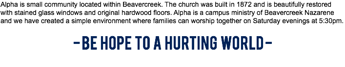 Alpha is small community located within Beavercreek. The church was built in 1872 and is beautifully restored with stained glass windows and original hardwood floors. Alpha is a campus ministry of Beavercreek Nazarene and we have created a simple environment where families can worship together on Saturday evenings at 5:30pm. - BE HOPE TO A HURTING WORLD - 